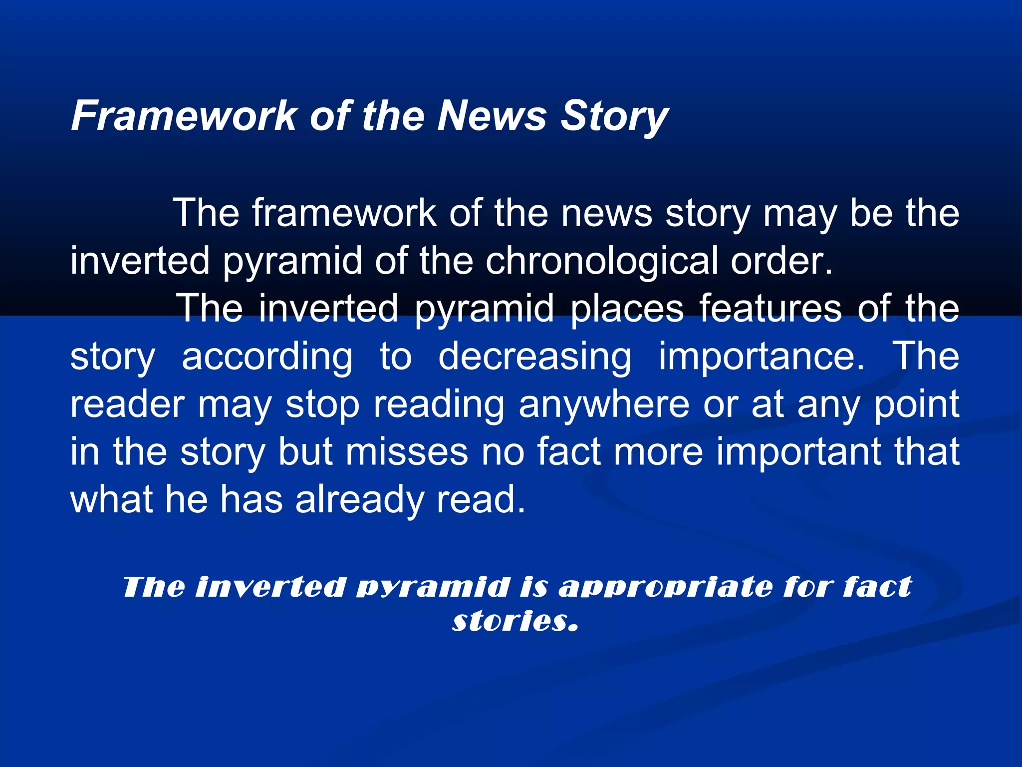 Framework of the News Story
The framework of the news story may be the
inverted pyramid of the chronological order.
The inverted pyramid places features of the
story according to decreasing importance. The
reader may stop reading anywhere or at any point
in the story but misses no fact more important that
what he has already read.
The inverted pyramid is appropriate for fact
stories.
 