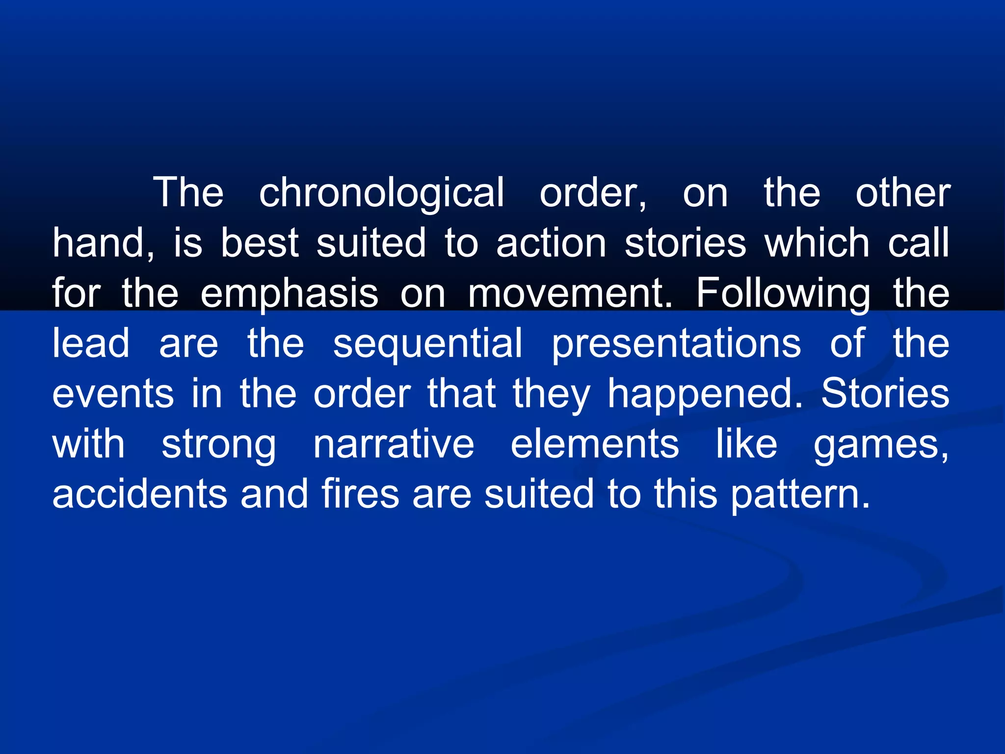 The chronological order, on the other
hand, is best suited to action stories which call
for the emphasis on movement. Following the
lead are the sequential presentations of the
events in the order that they happened. Stories
with strong narrative elements like games,
accidents and fires are suited to this pattern.
 