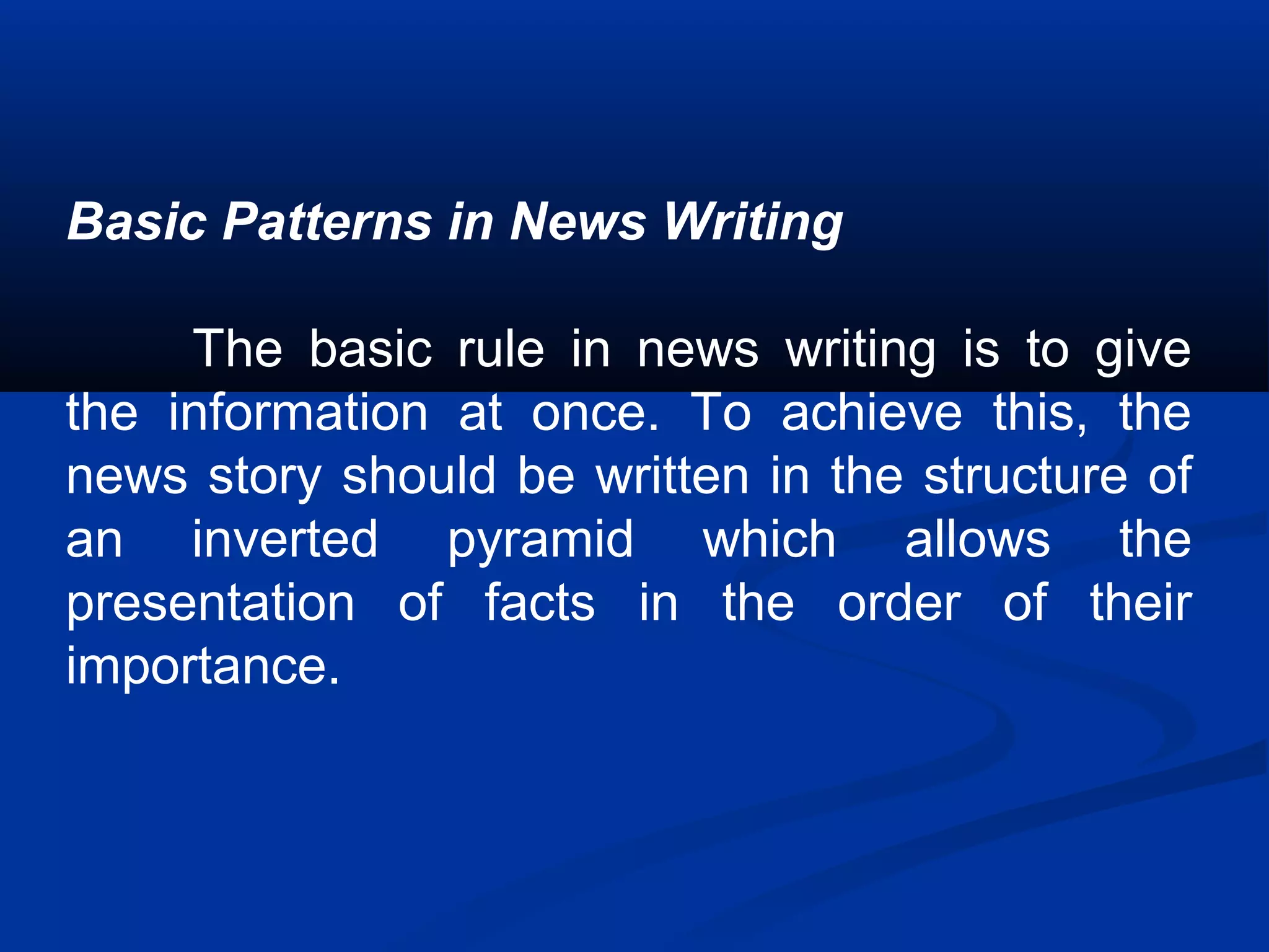 Basic Patterns in News Writing
The basic rule in news writing is to give
the information at once. To achieve this, the
news story should be written in the structure of
an inverted pyramid which allows the
presentation of facts in the order of their
importance.
 