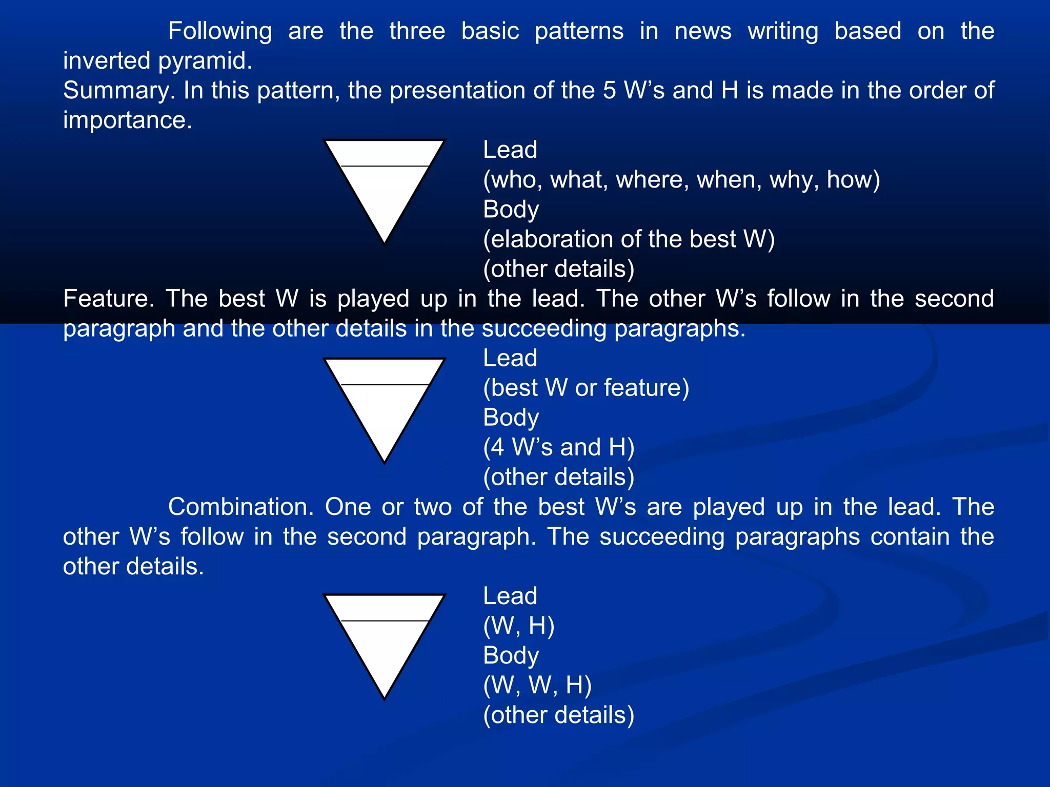 Following are the three basic patterns in news writing based on the
inverted pyramid.
Summary. In this pattern, the presentation of the 5 W’s and H is made in the order of
importance.
Lead
(who, what, where, when, why, how)
Body
(elaboration of the best W)
(other details)
Feature. The best W is played up in the lead. The other W’s follow in the second
paragraph and the other details in the succeeding paragraphs.
Lead
(best W or feature)
Body
(4 W’s and H)
(other details)
Combination. One or two of the best W’s are played up in the lead. The
other W’s follow in the second paragraph. The succeeding paragraphs contain the
other details.
Lead
(W, H)
Body
(W, W, H)
(other details)
 