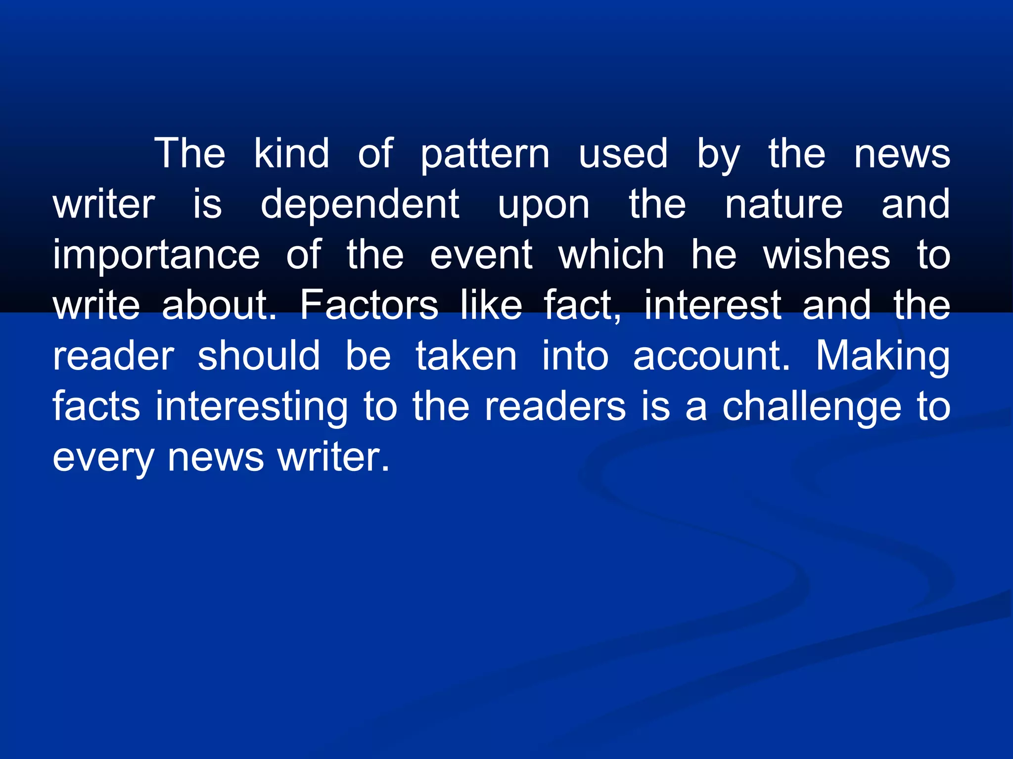 The kind of pattern used by the news
writer is dependent upon the nature and
importance of the event which he wishes to
write about. Factors like fact, interest and the
reader should be taken into account. Making
facts interesting to the readers is a challenge to
every news writer.
 