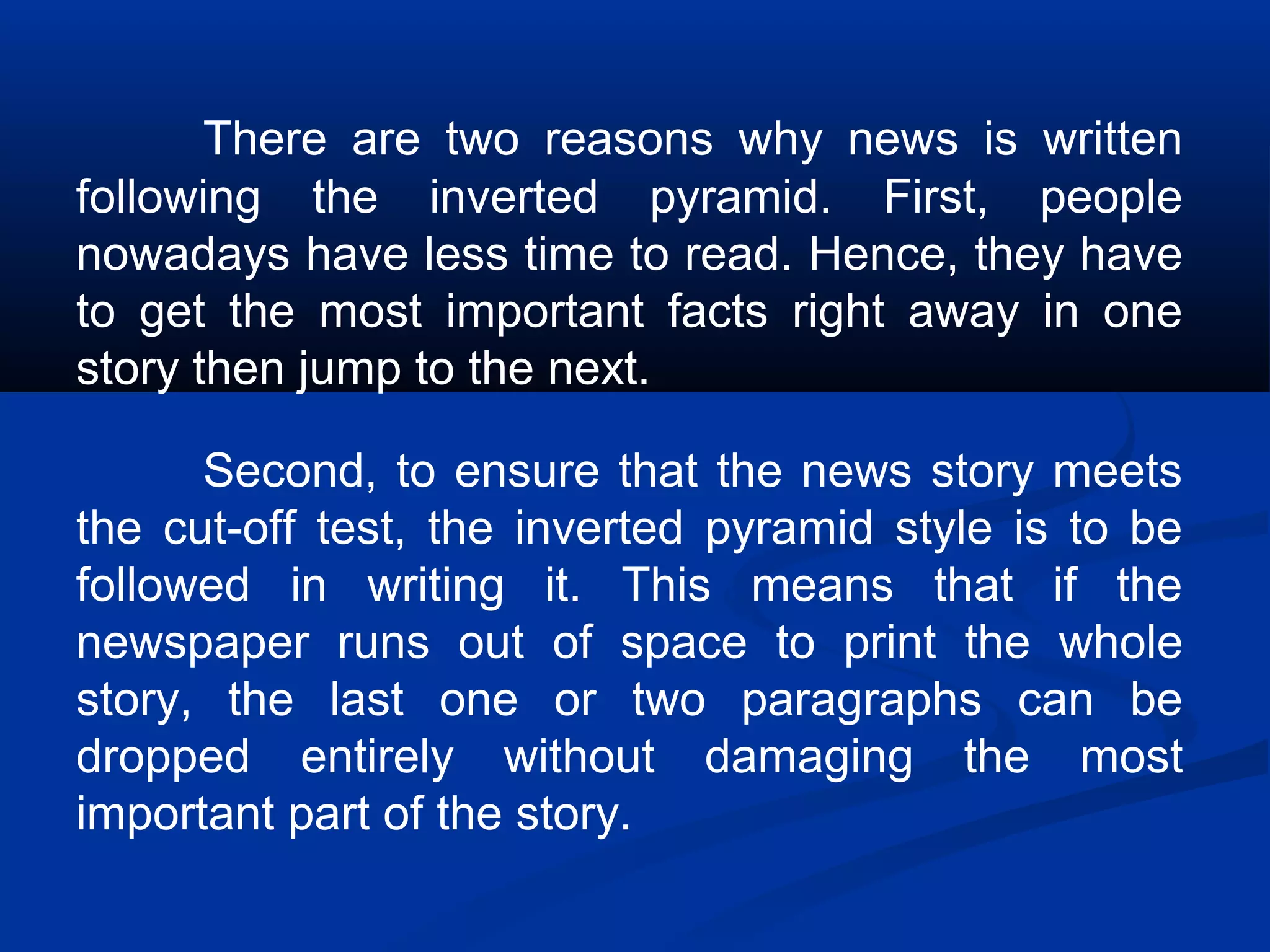 There are two reasons why news is written
following the inverted pyramid. First, people
nowadays have less time to read. Hence, they have
to get the most important facts right away in one
story then jump to the next.
Second, to ensure that the news story meets
the cut-off test, the inverted pyramid style is to be
followed in writing it. This means that if the
newspaper runs out of space to print the whole
story, the last one or two paragraphs can be
dropped entirely without damaging the most
important part of the story.
 