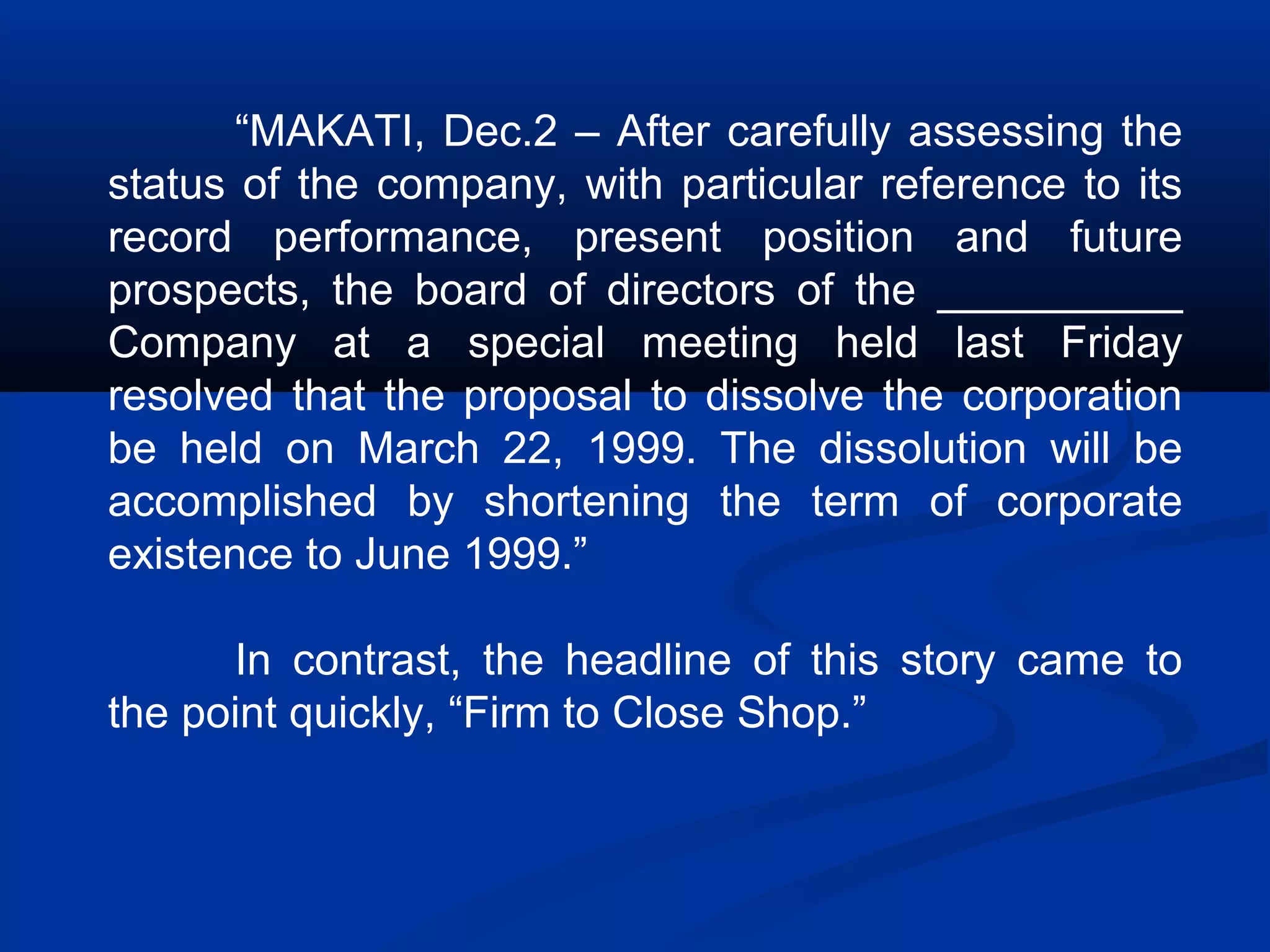 “MAKATI, Dec.2 – After carefully assessing the
status of the company, with particular reference to its
record performance, present position and future
prospects, the board of directors of the __________
Company at a special meeting held last Friday
resolved that the proposal to dissolve the corporation
be held on March 22, 1999. The dissolution will be
accomplished by shortening the term of corporate
existence to June 1999.”
In contrast, the headline of this story came to
the point quickly, “Firm to Close Shop.”
 