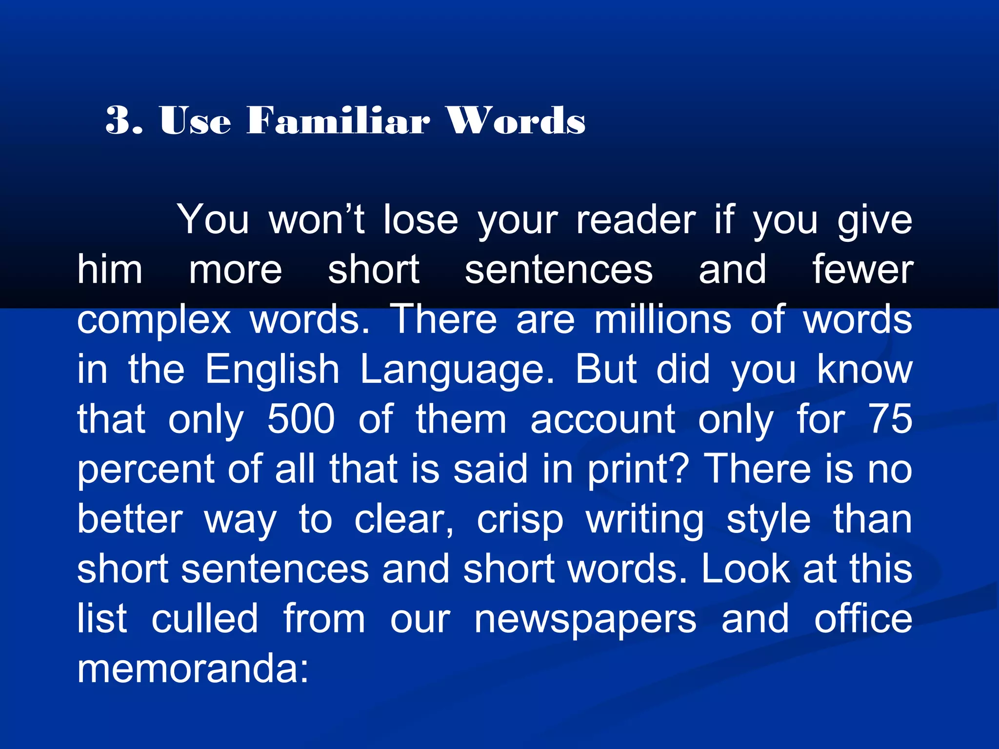 3. Use Familiar Words
You won’t lose your reader if you give
him more short sentences and fewer
complex words. There are millions of words
in the English Language. But did you know
that only 500 of them account only for 75
percent of all that is said in print? There is no
better way to clear, crisp writing style than
short sentences and short words. Look at this
list culled from our newspapers and office
memoranda:
 