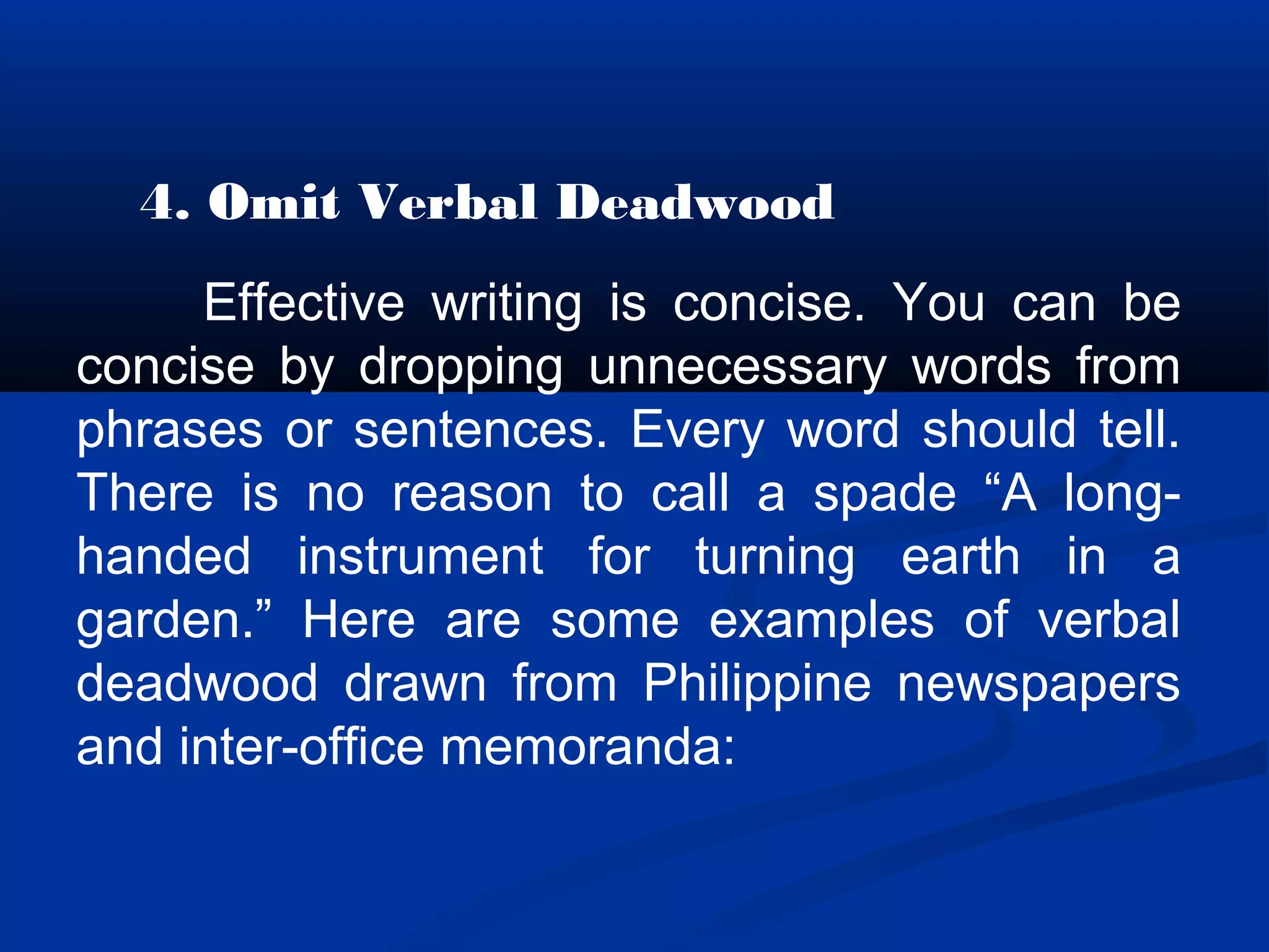 4. Omit Verbal Deadwood
Effective writing is concise. You can be
concise by dropping unnecessary words from
phrases or sentences. Every word should tell.
There is no reason to call a spade “A long-
handed instrument for turning earth in a
garden.” Here are some examples of verbal
deadwood drawn from Philippine newspapers
and inter-office memoranda:
 