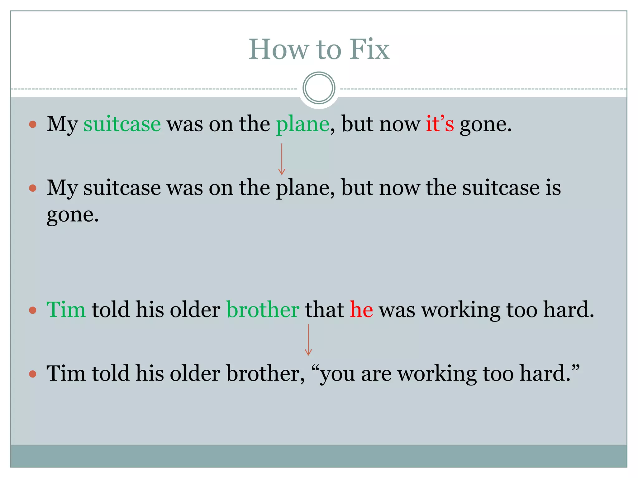 How to Fix

 My suitcase was on the plane, but now it’s gone.


 My suitcase was on the plane, but now the suitcase is
 gone.



 Tim told his older brother that he was working too hard.


 Tim told his older brother, “you are working too hard.”
 