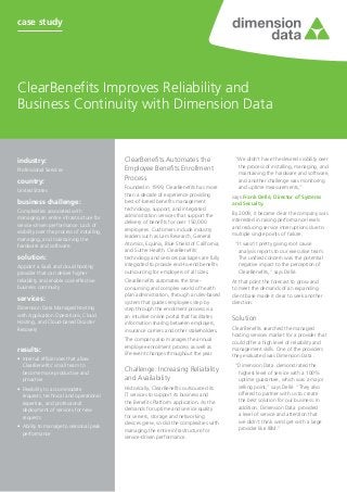 case study




ClearBenefits Improves Reliability and
Business Continuity with Dimension Data


industry:	                                   ClearBenefits Automates the                     “We didn’t have the desired visibility over
                                                                                              the process of installing, managing, and
Professional Services                        Employee Benefits Enrollment
                                                                                              maintaining the hardware and software,
                                             Process
country:	                                                                                     and another challenge was monitoring
                                             Founded in 1999, ClearBenefits has more          and uptime measurements,”
United States
                                             than a decade of experience providing          says Frank Dellé, Director of Systems
business challenge:	                         best-of-breed benefits management              and Security.
Complexities associated with                 technology, support, and integrated
                                             administration services that support the       By 2009, it became clear the company was
managing an entire infrastructure for                                                       interested in raising performance levels
service-driven performance. Lack of          delivery of benefits for over 150,000
                                             employees. Customers include industry          and reducing service interruptions due to
visibility over the process of installing,                                                  multiple single points of failure.
managing, and maintaining the                leaders such as Lam Research, General
hardware and software.                       Atomics, Equinix, Blue Shield of California,    “It wasn’t pretty giving root cause
                                             and Sutter Health. ClearBenefits’                analysis reports to our executive team.
solution:                                    technology and services packages are fully       The unified concern was the potential
Appoint a SaaS and cloud hosting             integrated to provide end-to-end benefits        negative impact to the perception of
provider that can deliver higher             outsourcing for employers of all sizes.          ClearBenefits,” says Dellé.
reliability and enable cost-effective        ClearBenefits automates the time-              At that point the forecast to grow and
business continuity                          consuming and complex world of health          to meet the demands of an expanding
                                             plan administration, through a rules-based     client base made it clear to seek another
services:                                    system that guides employees step by           direction.
Dimension Data Managed Hosting               step through the enrolment process via
with Application Operations, Cloud           an intuitive online portal that facilitates    Solution
Hosting, and Cloud-based Disaster            information sharing between employers,
Recovery                                     insurance carriers and other stakeholders.     ClearBenefits searched the managed
                                                                                            hosting services market for a provider that
                                             The company also manages the annual            could offer a high level of reliability and
                                             employee enrolment process as well as
results:                                                                                    management skills. One of the providers
                                             life-event changes throughout the year.        they evaluated was Dimension Data .
•	 Internal efficiencies that allow
   ClearBenefits’ small team to                                                              “Dimension Data demonstrated the
   become more productive and
                                             Challenge: Increasing Reliability                highest level of service with a 100%
   proactive                                 and Availability                                 uptime guarantee, which was a major
•	 Flexibility to accommodate                Historically, ClearBenefits outsourced its       selling point,” says Dellé. “They also
   requests, technical and operational       IT services to support its business and          offered to partner with us to create
   expertise, and professional               the Benefits Platform application. As the        the best solution for our business. In
   deployment of services for new            demands for uptime and service quality           addition, Dimension Data provided
   requests                                  for servers, storage and networking              a level of service and attention that
                                             devices grew, so did the complexities with       we didn’t think we’d get with a large
•	 Ability to manage to seasonal peak                                                         provider like IBM.”
                                             managing the entire infrastructure for
   performance
                                             service-driven performance.
 