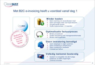 Met B2C  e-invoicing  heeft u voordeel vanaf dag 1 Geen scanning- en verzendkosten meer  Geen aanvragen meer voor kopie facturen Uw geld eerder binnen Snelle implementatie < 2 maanden Minder kosten Geen investering benodigd Geen wijzigingen in eigen systemen Geen investering in infrastructuur Geen investering in hardware U betaalt per factuur Volledig toekomst bestendig Systeem is compatible met alle huidige boekhoud- en ERP omgevingen. Continue innovatie Minder procesfouten Sneller beschikking over managementinformatie Minder matchingskosten Optimalisatie factuurproces Realiseert u een besparing tot wel 3 Euro   per factuur 