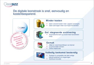 De digitale loonstrook is snel, eenvoudig en  kostenbesparend. Geen verzend kosten meer  (papier/ postzegel) Geen aanvragen meer voor kopie loonstroken Minder kosten Geïntegreerde archivering Automatische back-up (nooit meer loonstroken kwijt) Volledig toekomst bestendig Systeem is compatible met alle huidige payroll systemen en omgevingen Continue innovatie Altijd en overal beschikbaar via internet Je persoonlijke domein Online helpfunctie Gemak Realiseert u een besparing tot wel  1 euro  per loonstrook 