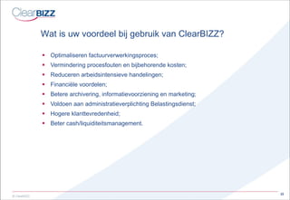 Wat is uw voordeel bij gebruik van ClearBIZZ? Optimaliseren factuurverwerkingsproces; Vermindering procesfouten en bijbehorende kosten; Reduceren arbeidsintensieve handelingen; Financiële voordelen; Betere archivering, informatievoorziening en marketing; Voldoen aan administratieverplichting Belastingsdienst; Hogere klanttevredenheid; Beter cash/liquiditeitsmanagement. 