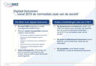 Digitaal factureren:  “…vanaf 2015 de normaalste zaak van de wereld” Al vanaf 2004  toegestaan; zonder voorafgaande toestemming! Wel een  aantal voorwaarden  waaraan voldaan moet worden: De ontvanger accepteert de elektronische factuur De factuur bevat alle wettelijke verplichte gegevens De factuur of het factuurproces is authentiek en integer De factuur wordt op de juiste wijze uitgereikt De fiscus kan de factuur(gegevens) altijd controleren Administratieplicht:  afhankelijk van aard en grootte organisatie en de manier waarop elektronisch factureren wordt ingericht. De Nederlandse overheid  gaat vanaf 1 juli 2008 het elektronisch versturen van facturen aan de overheid factureren afdwingen: “…vanaf 2015 de normaalste zaak van de wereld”. De groei in elektronische factureren  neemt flink toe, over de hele linie. Vaak ook via afdwingen. De acceptatie  vormt steeds minder problemen, omdat de bekendheid toeneemt. De feiten over digitaal factureren Welke ontwikkelingen zien we in NL? 
