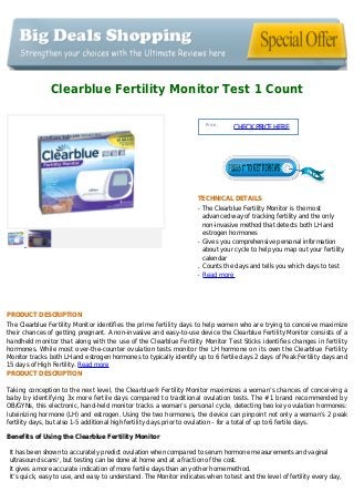 Clearblue Fertility Monitor Test 1 Count
Price :
CHECKPRICEHERE
TECHNICAL DETAILS
The Clearblue Fertility Monitor is the mostq
advanced way of tracking fertility and the only
non-invasive method that detects both LH and
estrogen hormones
Gives you comprehensive personal informationq
about your cycle to help you map out your fertility
calendar
Counts the days and tells you which days to testq
Read moreq
PRODUCT DESCRIPTION
The Clearblue Fertility Monitor identifies the prime fertility days to help women who are trying to conceive maximize
their chances of getting pregnant. A non-invasive and easy-to-use device the Clearblue Fertility Monitor consists of a
handheld monitor that along with the use of the Clearblue Fertility Monitor Test Sticks identifies changes in fertility
hormones. While most over-the-counter ovulation tests monitor the LH hormone on its own the Clearblue Fertility
Monitor tracks both LH and estrogen hormones to typically identify up to 6 fertile days 2 days of Peak Fertility days and
15 days of High Fertility. Read more
PRODUCT DESCRIPTION
Taking conception to the next level, the Clearblue® Fertility Monitor maximizes a woman’s chances of conceiving a
baby by identifying 3x more fertile days compared to traditional ovulation tests. The #1 brand recommended by
OB/GYNs, this electronic, hand-held monitor tracks a woman’s personal cycle, detecting two key ovulation hormones:
luteinizing hormone (LH) and estrogen. Using the two hormones, the device can pinpoint not only a woman’s 2 peak
fertility days, but also 1-5 additional high fertility days prior to ovulation – for a total of up to 6 fertile days.
Benefits of Using the Clearblue Fertility Monitor
It has been shown to accurately predict ovulation when compared to serum hormone measurements and vaginal
ultrasound scans1
, but testing can be done at home and at a fraction of the cost.
It gives a more accurate indication of more fertile days than any other home method.
It’s quick, easy to use, and easy to understand. The Monitor indicates when to test and the level of fertility every day,
 