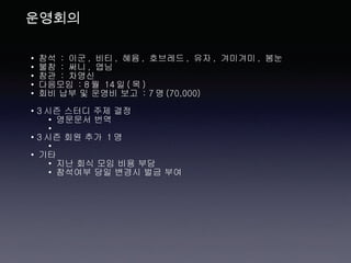 운영회의 참석  :  이군 ,  비티 ,  혜윰 ,  호브레드 ,  유자 ,  겨미겨미 ,  봄눈 불참  :  써니 ,  엽님 참관  :  차영신 다음모임  : 8 월  14 일 ( 목 ) 회비 납부 및 운영비 보고  : 7 명 (70,000) 3 시즌 스터디 주제 결정 영문문서 번역 3 시즌 회원 추가  1 명 기타 지난 회식 모임 비용 부담  참석여부 당일 변경시 벌금 부여 