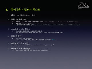 레이아웃 기법 (4)- 텍스트 강조  : em  요소 , strong  요소 생략어와 두문자어 생략어  : abbr  요소  ( 한 문자씩 발음하는 단어   ex) <abbr title=“Uniform Resource Identifier”>URI</abbr>) 두문자어  : acronym  요소  ( 한 개의 단어로 발음하는 단어   ex) <acronym title=“Multipurpose internet Mail Extension”>MIME</acronym>) 소스코드  (code  요소 ) 텍스트를 프로그램이나 소스코드로 정의할 때 . (pre  요소에는 선이나 배경을 지정하고  code  요소에는  font-family  속성을 지정 ) 드롭 캡 표현 :first-letter  가상 요소를 이용 (:first-letter  요소는 마진 ,  패딩 ,  보더 속성 등을 지정 못함 ※  참고   ) 대문자와 소문자 변환 text-transform  속성 이용  ex) { text-transform : uppercase } 소문자의 스몰 캐피털화 font-variant  속성 이용  ex) { font-variant : small-caps } 