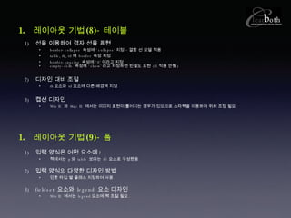 레이아웃 기법 (8)- 테이블 선을 이용하여 격자 선을 표현 border-collapse  속성에 ‘ collapse’ 지정 – 결합 선 모델 적용 table, th, td 에  border  속성 지정 border-spacing  속성에 ‘ 0’ 이라고 지정 empty-dells  속성에 ‘ show’ 라고 지정하면 빈셀도 표현  (IE 적용 안됨 ) 디자인 대비 조절 th 요소와  td 요소에 다른 배경색 지정 캡션 디자인 Win IE  와  Mac IE  에서는 이미지 표현이 틀어지는 경우가 있으므로 스타핵을 이용하여 위치 조정 필요 레이아웃 기법 (9)- 폼 입력 양식은 어떤 요소에 ? 책에서는  p 와  table  보다는  dl  요소로 구성했음 . 입력 양식의 다양한 디자인 방법 인풋 타입 별 클래스 지정하여 사용 . fieldset  요소와  legend  요소 디자인 Win IE  에서는  legend 요소에 핵 조절 필요 . 