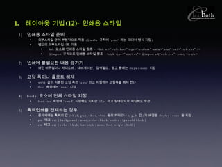 레이아웃 기법 (12)- 인쇄용 스타일 인쇄용 스타일 준비 외부스타일 안에 부분적으로 적용  (@midia  규칙에 ‘ print’  라는 미디어 형식 지정 ) 별도의 외부스타일시트 이용 link  요소로 인쇄용 스타일 참조  - <link rel=“stylesheet” type=“text/css” midia=“print” href=“style.css” /> @import  규칙으로 인쇄용 스타일 참조  -<style type=“text/css”> @import url(“style.css”) print; </style> 인쇄에 불필요한 내용 숨기기 메인 비주얼이나 사이드바 ,  네비게이션 ,  검색필드 ,  광고 등에는  display:none  지정 고정 폭이나 플로트 해제 width  값이 적용된 고정 폭은 ‘ auto’ 라고 지정하여 고정폭을 해제 한다 . float  속성에는 ‘ none’ 지정 . body  요소에 전체 스타일 지정 font-size  속성에 ‘ small’  지정해도 되지만  12pt  라고 절대값으로 지정해도 무관 . 흑백인쇄를 전제하는 경우 문자색에는 흑백의 값  (black, gray, silver, white  등의 키워드나  r, g, b  값 ) 과 배경은  display : none  을 지정 . pre  태그  ex) { background : none; color : black; border : 1px solid black } em  태그  ex) { color : black; font-style : none; font-weight : bold } 