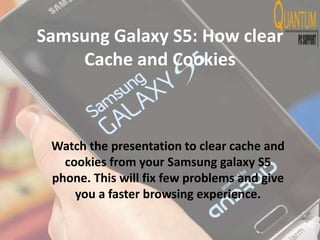 Samsung Galaxy S5: How clear
Cache and Cookies
Watch the presentation to clear cache and
cookies from your Samsung galaxy S5
phone. This will fix few problems and give
you a faster browsing experience.
 