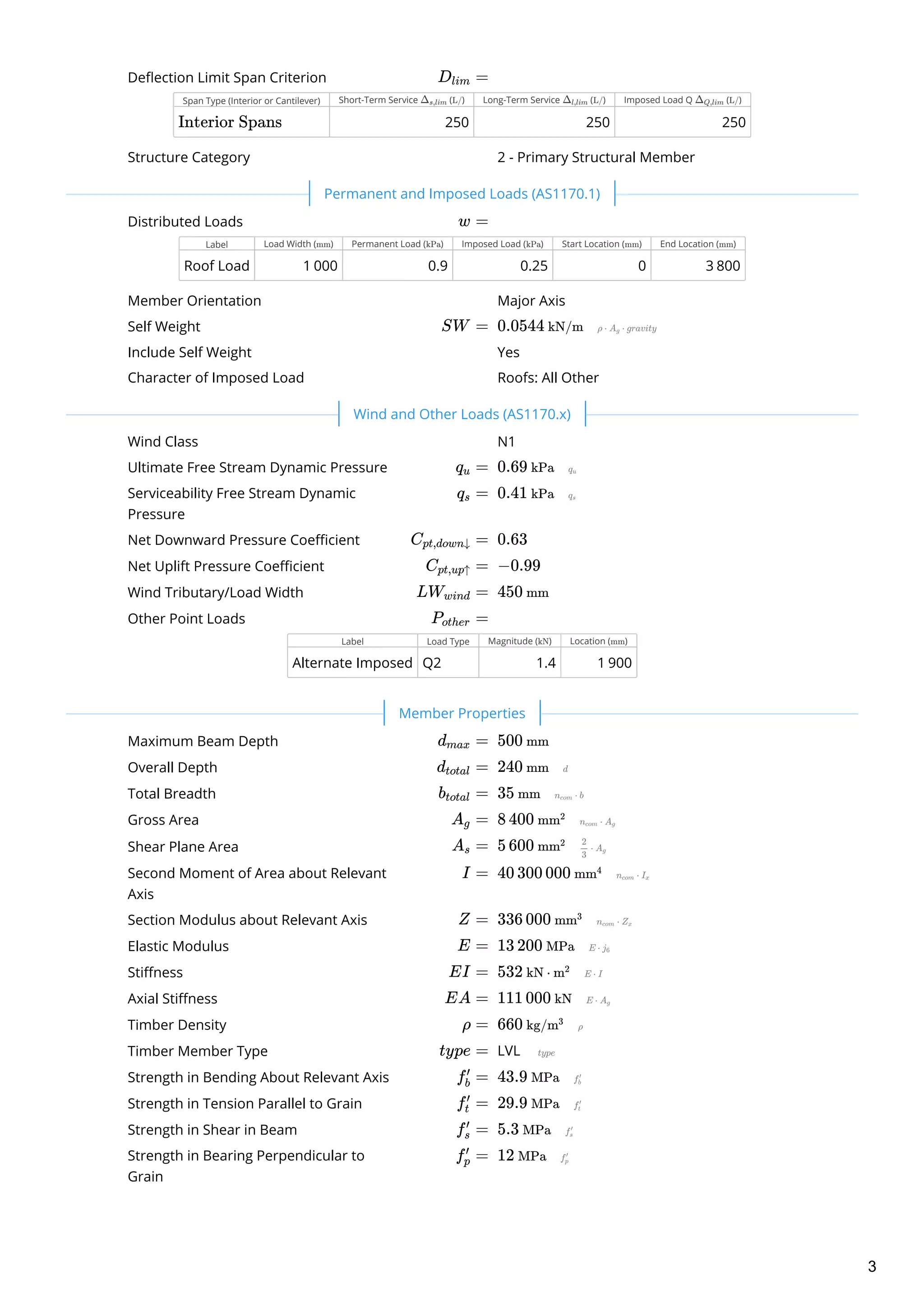 Deflection Limit Span Criterion
Span Type (Interior or Cantilever) Short-Term Service ( ) Long-Term Service ( ) Imposed Load Q ( )
250 250 250
Structure Category
Distributed Loads
Label Load Width ( ) Permanent Load ( ) Imposed Load ( ) Start Location ( ) End Location ( )
Roof Load 1 000 0.9 0.25 0 3 800
Member Orientation
Self Weight  
Include Self Weight
Character of Imposed Load
Wind Class
Ultimate Free Stream Dynamic Pressure  
Serviceability Free Stream Dynamic
Pressure
 
Net Downward Pressure Coefficient  
Net Uplift Pressure Coefficient  
Wind Tributary/Load Width  
Other Point Loads
Label Load Type Magnitude ( ) Location ( )
Alternate Imposed Q2 1.4 1 900
Maximum Beam Depth  
Overall Depth  
Total Breadth  
Gross Area  
Shear Plane Area  
Second Moment of Area about Relevant
Axis
 
Section Modulus about Relevant Axis  
Elastic Modulus  
Stiffness  
Axial Stiffness  
Timber Density  
Timber Member Type LVL 
Strength in Bending About Relevant Axis  
Strength in Tension Parallel to Grain  
Strength in Shear in Beam  
Strength in Bearing Perpendicular to
Grain
 
D ​ =lim
Δ ​
s,lim L/ Δ ​
l,lim L/ Δ ​
Q,lim L/
Interior Spans
2 - Primary Structural Member
 
w =
mm kPa kPa mm mm
Major Axis
SW = 0.0544 kN/m
Yes
Roofs: All Other
 
N1
q ​ =u 0.69 kPa
q ​ =s 0.41 kPa
C ​ =pt,down↓ 0.63
C ​ =pt,up↑ −0.99
LW ​ =wind 450 mm
P ​ =other
kN mm
 
d ​ =max 500 mm
d ​ =total 240 mm
b ​ =total 35 mm
A ​ =g 8 400 mm2
A ​ =s 5 600 mm2
I = 40 300 000 mm4
Z = 336 000 mm3
E = 13 200 MPa
EI = 532 kN ⋅ m2
EA = 111 000 kN
ρ = 660 kg/m3
type =
f ​ =b
′
43.9 MPa
f ​ =t
′
29.9 MPa
f ​ =s
′
5.3 MPa
f ​ =p
′
12 MPa
Permanent and Imposed Loads (AS1170.1)
Wind and Other Loads (AS1170.x)
Member Properties
3
 