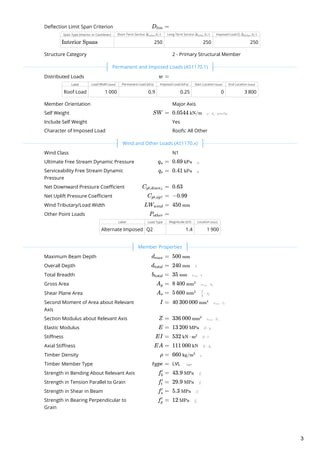 Deflection Limit Span Criterion
Span Type (Interior or Cantilever) Short-Term Service ( ) Long-Term Service ( ) Imposed Load Q ( )
250 250 250
Structure Category
Distributed Loads
Label Load Width ( ) Permanent Load ( ) Imposed Load ( ) Start Location ( ) End Location ( )
Roof Load 1 000 0.9 0.25 0 3 800
Member Orientation
Self Weight  
Include Self Weight
Character of Imposed Load
Wind Class
Ultimate Free Stream Dynamic Pressure  
Serviceability Free Stream Dynamic
Pressure
 
Net Downward Pressure Coefficient  
Net Uplift Pressure Coefficient  
Wind Tributary/Load Width  
Other Point Loads
Label Load Type Magnitude ( ) Location ( )
Alternate Imposed Q2 1.4 1 900
Maximum Beam Depth  
Overall Depth  
Total Breadth  
Gross Area  
Shear Plane Area  
Second Moment of Area about Relevant
Axis
 
Section Modulus about Relevant Axis  
Elastic Modulus  
Stiffness  
Axial Stiffness  
Timber Density  
Timber Member Type LVL 
Strength in Bending About Relevant Axis  
Strength in Tension Parallel to Grain  
Strength in Shear in Beam  
Strength in Bearing Perpendicular to
Grain
 
D ​ =lim
Δ ​
s,lim L/ Δ ​
l,lim L/ Δ ​
Q,lim L/
Interior Spans
2 - Primary Structural Member
 
w =
mm kPa kPa mm mm
Major Axis
SW = 0.0544 kN/m
Yes
Roofs: All Other
 
N1
q ​ =u 0.69 kPa
q ​ =s 0.41 kPa
C ​ =pt,down↓ 0.63
C ​ =pt,up↑ −0.99
LW ​ =wind 450 mm
P ​ =other
kN mm
 
d ​ =max 500 mm
d ​ =total 240 mm
b ​ =total 35 mm
A ​ =g 8 400 mm2
A ​ =s 5 600 mm2
I = 40 300 000 mm4
Z = 336 000 mm3
E = 13 200 MPa
EI = 532 kN ⋅ m2
EA = 111 000 kN
ρ = 660 kg/m3
type =
f ​ =b
′
43.9 MPa
f ​ =t
′
29.9 MPa
f ​ =s
′
5.3 MPa
f ​ =p
′
12 MPa
Permanent and Imposed Loads (AS1170.1)
Wind and Other Loads (AS1170.x)
Member Properties
3
 