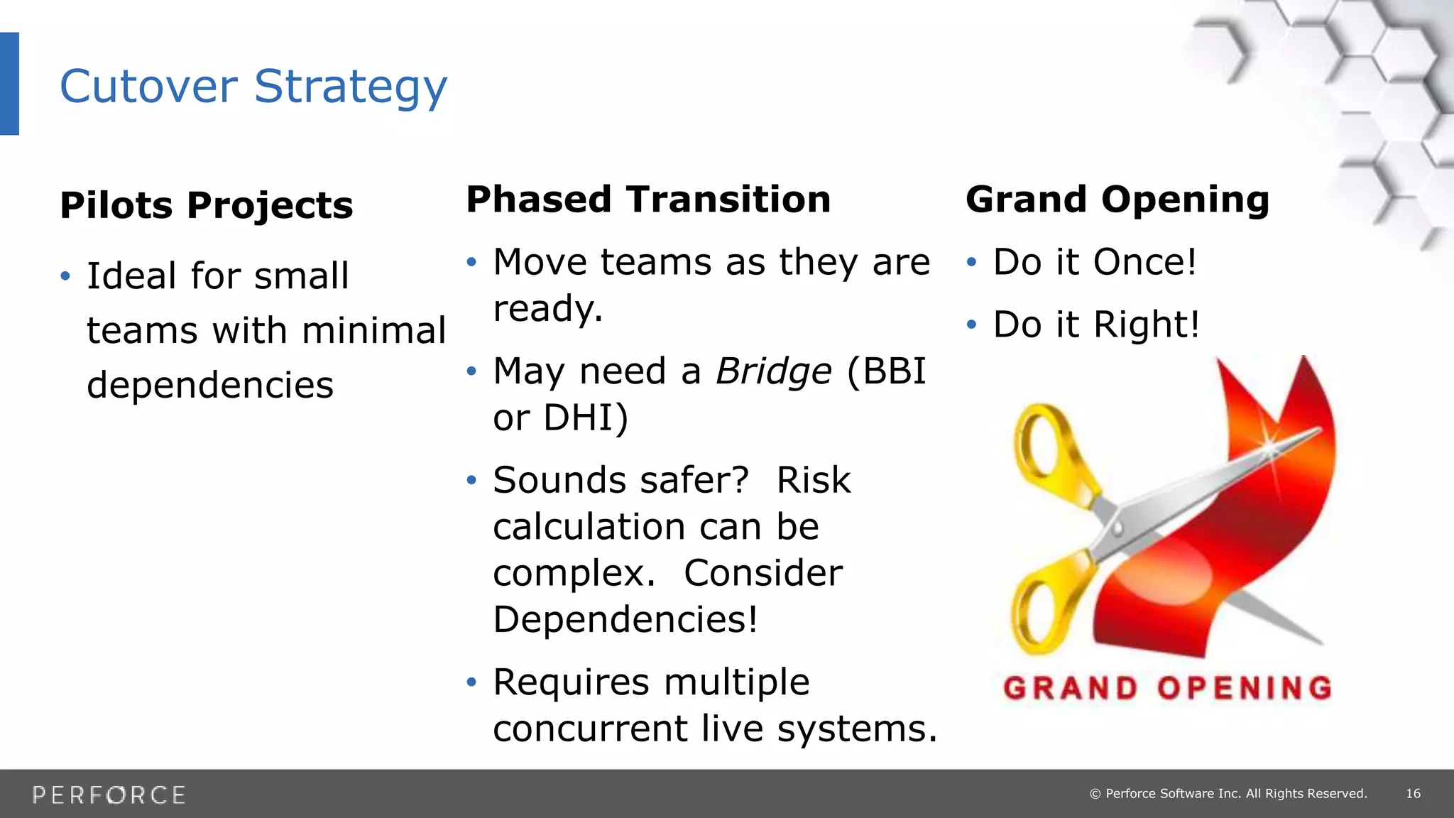16© Perforce Software Inc. All Rights Reserved.
Pilots Projects
• Ideal for small
teams with minimal
dependencies
Grand Opening
• Do it Once!
• Do it Right!
Phased Transition
• Move teams as they are
ready.
• May need a Bridge (BBI
or DHI)
• Sounds safer? Risk
calculation can be
complex. Consider
Dependencies!
• Requires multiple
concurrent live systems.
Cutover Strategy
 
