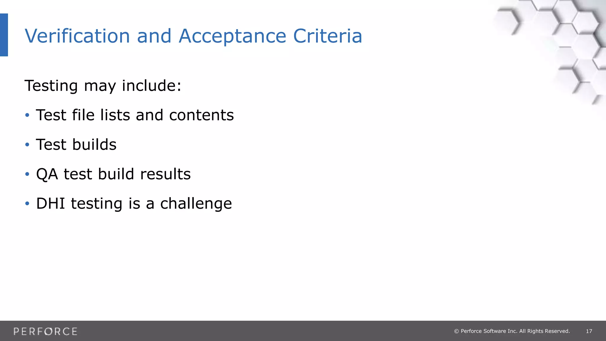17© Perforce Software Inc. All Rights Reserved.
Testing may include:
• Test file lists and contents
• Test builds
• QA test build results
• DHI testing is a challenge
Verification and Acceptance Criteria
 