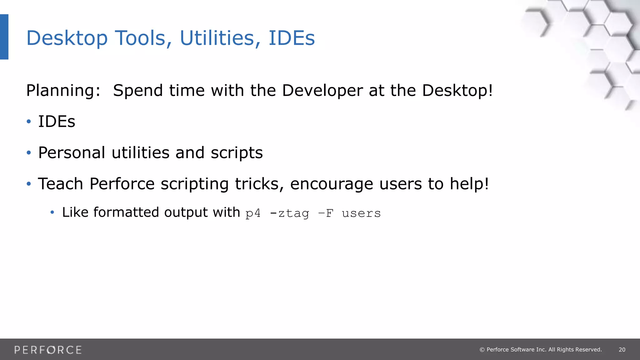 20© Perforce Software Inc. All Rights Reserved.
Planning: Spend time with the Developer at the Desktop!
• IDEs
• Personal utilities and scripts
• Teach Perforce scripting tricks, encourage users to help!
• Like formatted output with p4 -ztag –F users
Desktop Tools, Utilities, IDEs
 