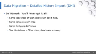 10© Perforce Software Inc. All Rights Reserved.
• Be Warned: You’ll never get it all!
• Some sequences of user actions just don’t map.
• Some concepts don’t map
• Some file types don’t map
• Tool Limitations – Older history has lower accuracy
Data Migration – Detailed History Import (DHI)
 