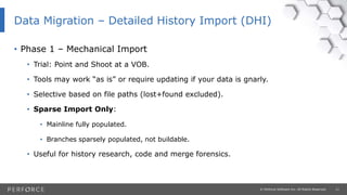11© Perforce Software Inc. All Rights Reserved.
• Phase 1 – Mechanical Import
• Trial: Point and Shoot at a VOB.
• Tools may work “as is” or require updating if your data is gnarly.
• Selective based on file paths (lost+found excluded).
• Sparse Import Only:
• Mainline fully populated.
• Branches sparsely populated, not buildable.
• Useful for history research, code and merge forensics.
Data Migration – Detailed History Import (DHI)
 