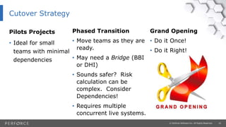 16© Perforce Software Inc. All Rights Reserved.
Pilots Projects
• Ideal for small
teams with minimal
dependencies
Grand Opening
• Do it Once!
• Do it Right!
Phased Transition
• Move teams as they are
ready.
• May need a Bridge (BBI
or DHI)
• Sounds safer? Risk
calculation can be
complex. Consider
Dependencies!
• Requires multiple
concurrent live systems.
Cutover Strategy
 