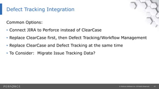18© Perforce Software Inc. All Rights Reserved.
Common Options:
• Connect JIRA to Perforce instead of ClearCase
• Replace ClearCase first, then Defect Tracking/Workflow Management
• Replace ClearCase and Defect Tracking at the same time
• To Consider: Migrate Issue Tracking Data?
Defect Tracking Integration
 