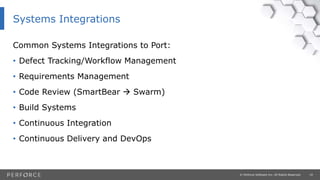 19© Perforce Software Inc. All Rights Reserved.
Common Systems Integrations to Port:
• Defect Tracking/Workflow Management
• Requirements Management
• Code Review (SmartBear  Swarm)
• Build Systems
• Continuous Integration
• Continuous Delivery and DevOps
Systems Integrations
 