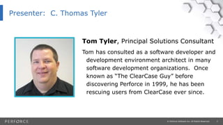 2© Perforce Software Inc. All Rights Reserved.
Presenter: C. Thomas Tyler
Tom Tyler, Principal Solutions Consultant
Tom has consulted as a software developer and
development environment architect in many
software development organizations. Once
known as “The ClearCase Guy” before
discovering Perforce in 1999, he has been
rescuing users from ClearCase ever since.
 
