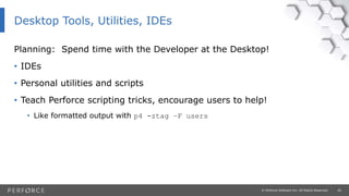 20© Perforce Software Inc. All Rights Reserved.
Planning: Spend time with the Developer at the Desktop!
• IDEs
• Personal utilities and scripts
• Teach Perforce scripting tricks, encourage users to help!
• Like formatted output with p4 -ztag –F users
Desktop Tools, Utilities, IDEs
 