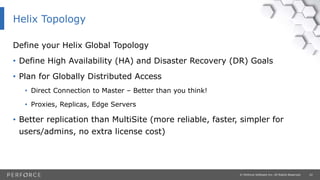 22© Perforce Software Inc. All Rights Reserved.
Define your Helix Global Topology
• Define High Availability (HA) and Disaster Recovery (DR) Goals
• Plan for Globally Distributed Access
• Direct Connection to Master – Better than you think!
• Proxies, Replicas, Edge Servers
• Better replication than MultiSite (more reliable, faster, simpler for
users/admins, no extra license cost)
Helix Topology
 