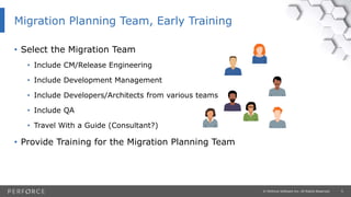 5© Perforce Software Inc. All Rights Reserved.
• Select the Migration Team
• Include CM/Release Engineering
• Include Development Management
• Include Developers/Architects from various teams
• Include QA
• Travel With a Guide (Consultant?)
• Provide Training for the Migration Planning Team
Migration Planning Team, Early Training
 