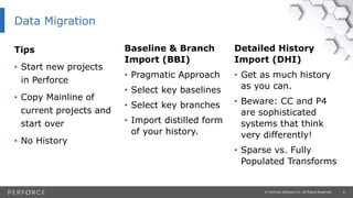 6© Perforce Software Inc. All Rights Reserved.
Tips
• Start new projects
in Perforce
• Copy Mainline of
current projects and
start over
• No History
Detailed History
Import (DHI)
• Get as much history
as you can.
• Beware: CC and P4
are sophisticated
systems that think
very differently!
• Sparse vs. Fully
Populated Transforms
Baseline & Branch
Import (BBI)
• Pragmatic Approach
• Select key baselines
• Select key branches
• Import distilled form
of your history.
Data Migration
 