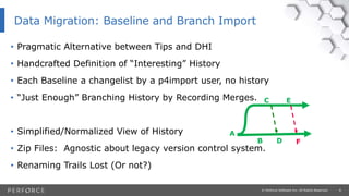 8© Perforce Software Inc. All Rights Reserved.
• Pragmatic Alternative between Tips and DHI
• Handcrafted Definition of “Interesting” History
• Each Baseline a changelist by a p4import user, no history
• “Just Enough” Branching History by Recording Merges.
• Simplified/Normalized View of History
• Zip Files: Agnostic about legacy version control system.
• Renaming Trails Lost (Or not?)
Data Migration: Baseline and Branch Import
A
B
C
D
E
F
 