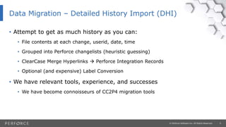 9© Perforce Software Inc. All Rights Reserved.
• Attempt to get as much history as you can:
• File contents at each change, userid, date, time
• Grouped into Perforce changelists (heuristic guessing)
• ClearCase Merge Hyperlinks  Perforce Integration Records
• Optional (and expensive) Label Conversion
• We have relevant tools, experience, and successes
• We have become connoisseurs of CC2P4 migration tools
Data Migration – Detailed History Import (DHI)
 