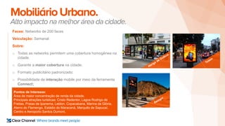 MobiliárioUrbano.
Alto impacto na melhor área da cidade.
Faces: Networks de 200 faces
Veiculação: Semanal
Sobre:
o Todas as networks permitem uma cobertura homogênea na
cidade.
o Garante a maior cobertura na cidade;
o Formato publicitário padronizado;
o Possibilidade de interação mobile por meio da ferramenta
Connect;
Pontos de Interesse:
Área de maior concentração de renda da cidade.
Principais atrações turisticas: Cristo Redentor, Lagoa Rodrigo de
Freitas, Praias de Ipanema, Leblon, Copacabana, Marina da Glória,
Aterro do Flamengo, Estádio do Maracanã, Marquês de Sapucaí,
Centro e Aeroporto Santos Dumont.
 