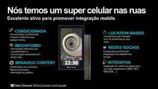 INTERATIVA
Integração do celular às peças para
que haja engajamento (SMS, NFC,
QRCODE,...).
REDES SOCIAIS
Campanhas out-of-home
integradas com plataformas
sociais.
CONDICIONADA
IMEDIATISMO
Comunicação condicionada
à fatores dinâmicos que
estejam online.
Informações relevante que
complementam a
comunicação atualizadas em
tempo real.
BRANDED CONTENT
Publicidade com conteúdo.
Marca fornecendo
informação ao público.
LOCATION-BASED
Campanhas que interajam
com os ambientes ao seu
redor.
Nós temosum supercelularnasruas
Excelente ativo para promover integração mobile
 
