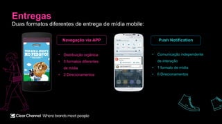 Entregas
Duas formatos diferentes de entrega de mídia mobile:
Navegação via APP Push Notification
• Distribuição orgânica
• 5 formatos diferentes
de mídia
• 2 Direcionamentos
• Comunicação independente
de interação
• 1 formato de mídia
• 6 Direcionamentos
 