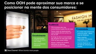Como OOH pode aproximar sua marca e se
posicionar na mente dos consumidores:
Proximidade
- É a mídia mais próxima ao
ponto de venda – último
local de influência;
- Maior recall de
publicidade: 30 minutos
antes da compra;
- Grande influência na
decisão de compras por
impulso;
Envolvimento
- Cria associações
positivas da marca
com a data;
- Gera envolvimento
emocional;
Audiência
- 70% do tempo ativo dos
consumidores é gasto fora de casa;
- Tempo médio de deslocamento
casa-trabalho 49 min no RJ e 47
min em SP.
- Ao longo do dia os consumidores
são atingidos 9x mais pela mídia
OOH do que outras mídias;
- Atinge o público em horários
diferentes da televisão,
complementando a audiência;
 