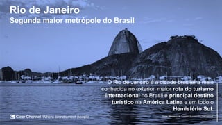 Rio de Janeiro
Segunda maior metrópole do Brasil
O Rio de Janeiro é a cidade brasileira mais
conhecida no exterior, maior rota do turismo
internacional no Brasil e principal destino
turístico na América Latina e em todo o
Hemisfério Sul.
Fonte: Ministério do Turismo, Euromonitor International
 