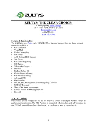 1905937895-24574510403840ZULTYS: THE CLEAR CHOICE: A white paper by Pierre Kerbage VP of Sales: North America & Canada Pierre@Zultys.com (408) 328-5423 www.zultys.com Features & Functionality: The MX Platform of Zultys packs HUNDREDS of features. Many of them not found on most competitor’s platform. ,[object Object]