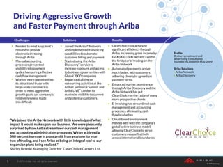 Challenges Solutions Results
• ClearChoicehas achieved
significantefficiencythrough
Ariba, increasinggross income by
£200,000—500 percent—within
the first year of trading on the
Ariba Network
• Automated payments arrive
much faster, withcustomers
adhering closelyto agreed-on
payment terms
• Enhanced market prominence
through Ariba Discoveryand the
Ariba Networkhas put
ClearChoiceon the radar of many
more prospectiveclients
• E-invoicinghas streamlined cash
management and accounting
processes, eliminatingcash
flow headaches
• Cloud-based environment
meshes well withthe company’s
global onlinebusiness model,
allowingClearChoiceto serve
customers more effectively
across internationalboundaries
• Needed to meet key client’s
request to provide
electronicinvoicing
through Ariba
• Manual accounting
processes prevented
visibilityinto payment
cycles,hampering effective
cash flow management
• Wanted more opportunities
to attract and trade with
large-scalecustomers in
order to meet aggressive
growth goals, yet company’s
relativenewness made
this difficult
• Joined the Ariba® Network
and implementede-invoicing
capabilitiesto automate
customer billingand payment
• Started using the Ariba
Discovery™ serviceto
increaseexposure and access
to business opportunitieswith
Global 2000 companies
• Began capitalizingon
networkingactivitiesat the
Ariba Commerce Summit and
Ariba LIVE™ London to
maximize visibilityto current
and potentialcustomers
“We joined the Ariba Network with little knowledge of what
impact it would make upon our business. We were pleasantly
surprised by how Ariba streamlined our cash management
and accounting administration processes.We’ve achieveda
500 percent increase in gross profit from year one to year
two of trading, and I see Ariba as being an integral tool to our
expansion plans being realized.”
Shirley Brzeski, Managing Director, ClearChoiceCareers,Ltd.
Profile
Onlinerecruitment and
advertising consultancy
founded in London in May 2009
Ariba Solutions
 Ariba Network
 Ariba Discovery
Driving Aggressive Growth
and Faster Payment through Ariba
© 2013 Ariba, Inc. All rights reserved.1
 