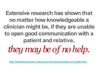 Extensive research has shown that
no matter how knowledgeable a
clinician might be, if they are unable
to open good communication with a
patient and relative,
they may beof nohelp.
http://healthcarecomm.org/impact-of-communication-in-healthcare/
 