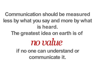 Communication should be measured
less by what you say and more by what
is heard.
The greatest idea on earth is of
novalue
if no one can understand or
communicate it.
 