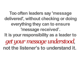 Too often leaders say 'message
delivered', without checking or doing
everything they can to ensure
'message received’.
It is your responsibility as a leader to
get your message understood,
not the listener’s to understand it.
 