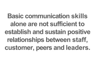 Basic communication skills
alone are not sufficient to
establish and sustain positive
relationships between staff,
customer, peers and leaders.
 
