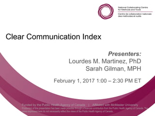 Follow us @nccmt Suivez-nous @ccnmo
Funded by the Public Health Agency of Canada | Affiliated with McMaster University
Production of this presentation has been made possible through a financial contribution from the Public Health Agency of Canada. The
views expressed here do not necessarily reflect the views of the Public Health Agency of Canada..
Clear Communication Index
Presenters:
Lourdes M. Martinez, PhD
Sarah Gilman, MPH
February 1, 2017 1:00 – 2:30 PM ET
 